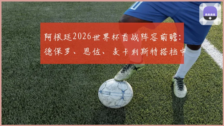 阿根廷2026世界杯首战阵容前瞻:德保罗、恩佐、麦卡利斯特搭档中场,阿尔马达或迎首发良机