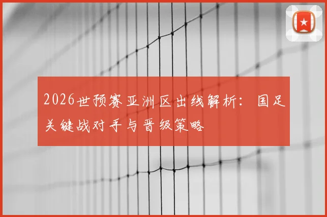 2026世预赛亚洲区出线解析:国足关键战对手与晋级策略