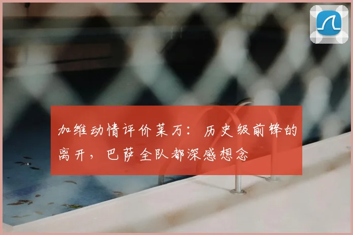 加维动情评价莱万:历史级前锋的离开,巴萨全队都深感想念