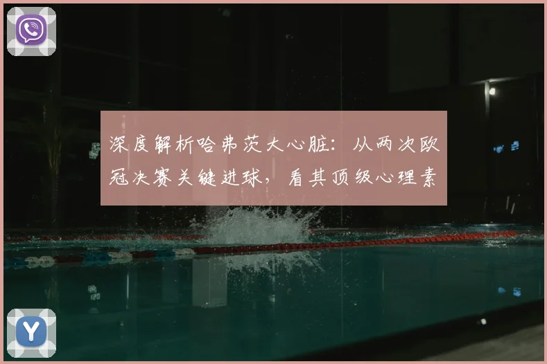 深度解析哈弗茨大心脏:从两次欧冠决赛关键进球,看其顶级心理素质与技术细节