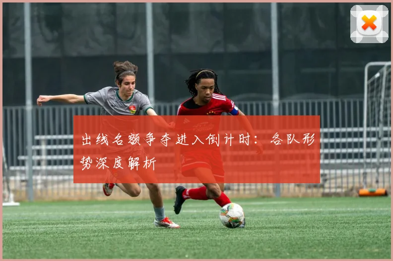 出线名额争夺进入倒计时:各队形势深度解析