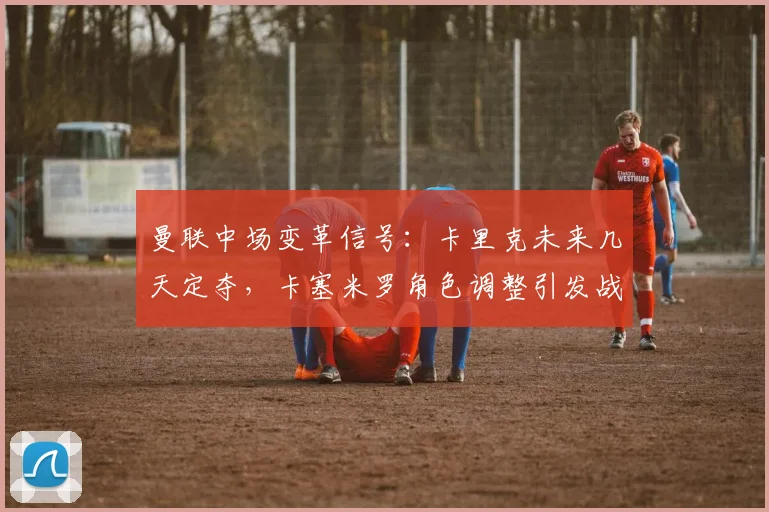 曼联中场变革信号：卡里克未来几天定夺，卡塞米罗角色调整引发战术新布局