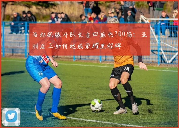 洛杉矶银河队长吉田麻也700场：亚洲后卫如何达成荣耀里程碑