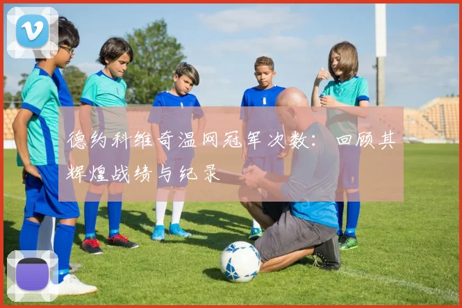 德约科维奇温网冠军次数:回顾其辉煌战绩与纪录