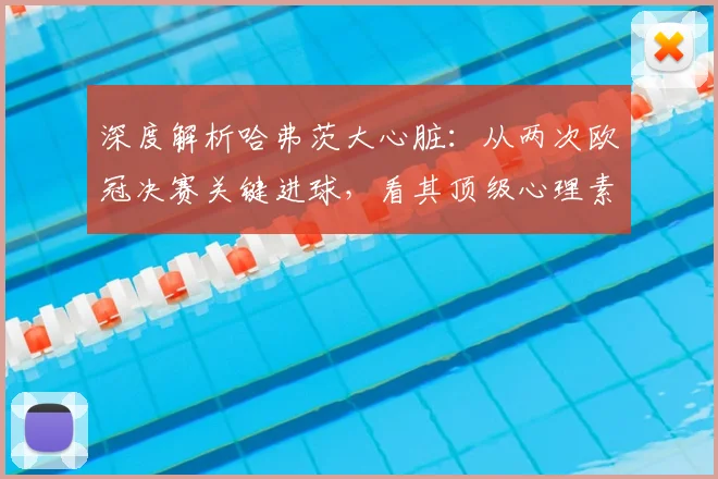 深度解析哈弗茨大心脏：从两次欧冠决赛关键进球，看其顶级心理素质与技术细节