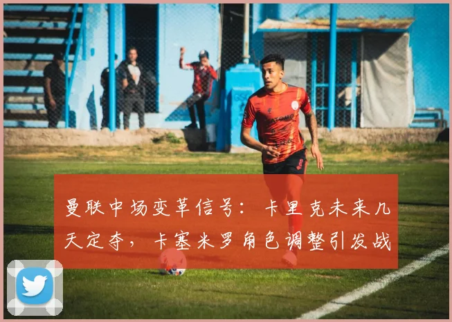 曼联中场变革信号：卡里克未来几天定夺，卡塞米罗角色调整引发战术新布局