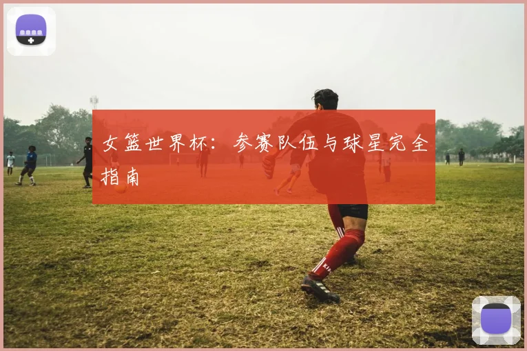 女篮世界杯:参赛队伍与球星完全指南