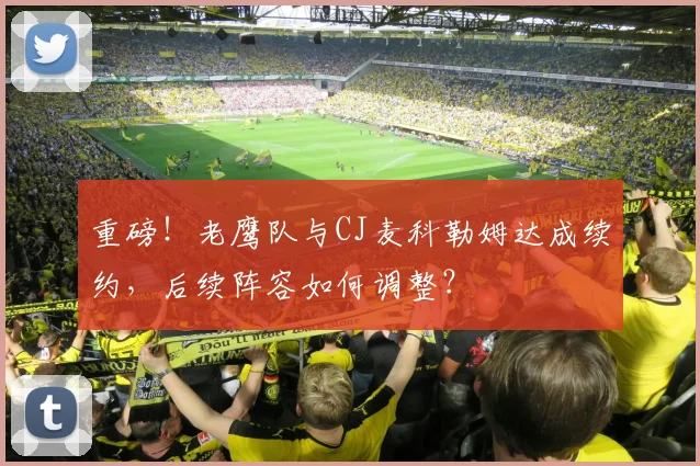 重磅！老鹰队与CJ麦科勒姆达成续约，后续阵容如何调整？